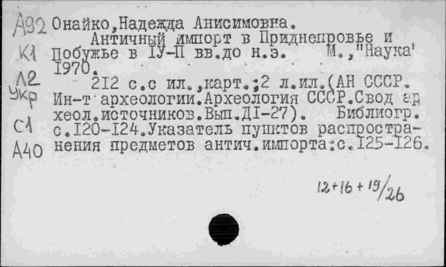 ﻿0найко,Надежда Анисимовна.
Античный импорт в Приднепровье и , ’<4 побужье в ІУ-П вв.до н.э. М.,"Наука1
212 с.с ил.,карт.;2 л.ил.(АН СССР.
Ин-т археологии.Археология СССР.Свод ар
. хеол.источников.Выл.ДІ-27). Библиогр.
СА с.I20-I24.Указатель пунктов распростра-Д/|0 нения предметов антич.импорта:с. 125-126.
